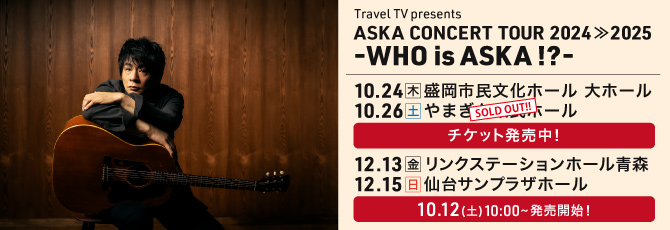 Travel TV presents
     ASKA CONCERT TOUR 2024≫2025 -WHO is ASKA !?-
     
     10月24日(木)盛岡市民文化ホール　大ホール
     10月26日(土)やまぎん県民ホール
     12月13日(金)リンクステーションホール青森
     12月15日(日)仙台サンプラザホール