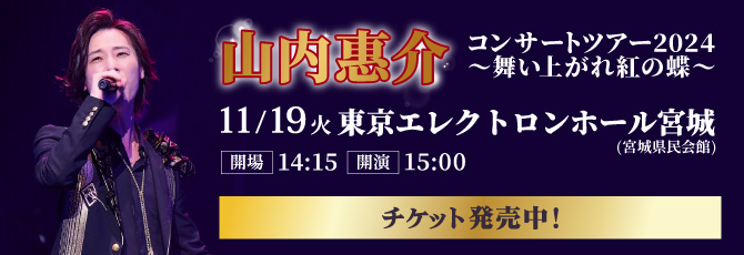 山内惠介　コンサートツアー2024 ～舞い上がれ紅の蝶～
   11月19日(火)
   東京エレクトロンホール宮城(宮城県民会館)
   チケット発売中！