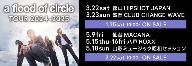 a flood of circle TOUR 2024-2025
  3月22日(土)郡山HIPSHOT JAPAN
  3月23日(日)盛岡CLUB CHANGE WAVE
  5月9日(金)仙台MACANA
  5月15日(木)&16(金)八戸ROXX
  5月18日(日)山形ミュージック昭和セッション