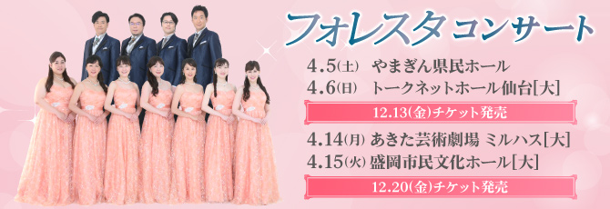 フォレスタ　コンサート
   4月5日(土)やまぎん県民ホール
   4月6日(日)トークネットホール仙台
   4月14日(月)あきた芸術劇場 ミルハス
   4月15日(火)盛岡市民文化ホール
   
   山形・仙台 12月13日(金)チケット発売
   秋田・盛岡 12月20日(金)チケット発売